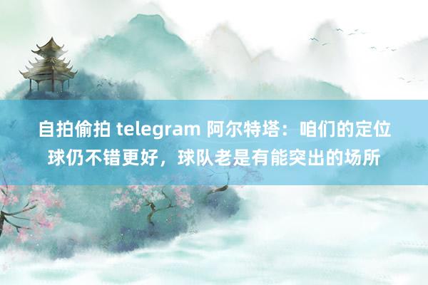 自拍偷拍 telegram 阿尔特塔：咱们的定位球仍不错更好，球队老是有能突出的场所