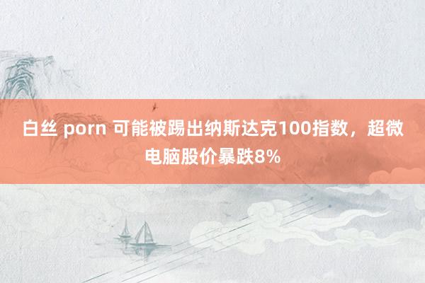 白丝 porn 可能被踢出纳斯达克100指数，超微电脑股价暴跌8%