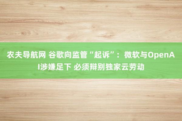 农夫导航网 谷歌向监管“起诉”：微软与OpenAI涉嫌足下 必须辩别独家云劳动