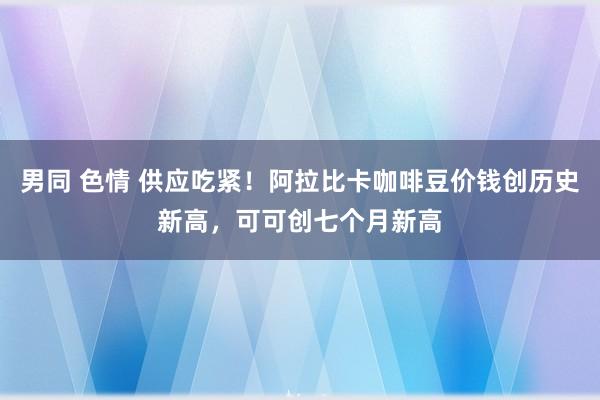 男同 色情 供应吃紧！阿拉比卡咖啡豆价钱创历史新高，可可创七个月新高