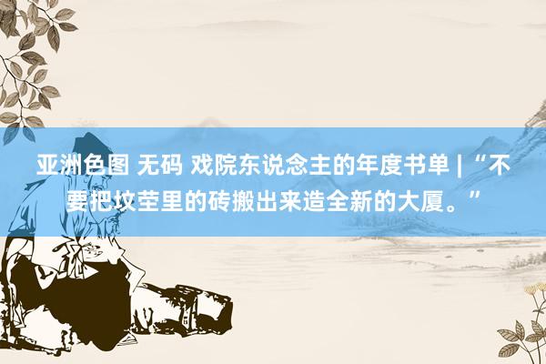 亚洲色图 无码 戏院东说念主的年度书单 | “不要把坟茔里的砖搬出来造全新的大厦。”