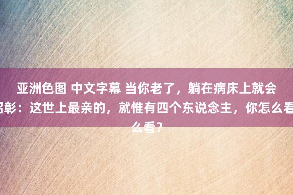 亚洲色图 中文字幕 当你老了，躺在病床上就会昭彰：这世上最亲的，就惟有四个东说念主，你怎么看？