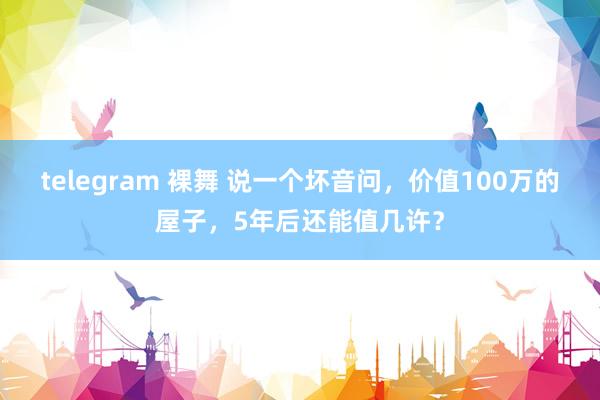 telegram 裸舞 说一个坏音问，价值100万的屋子，5年后还能值几许？