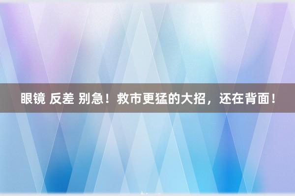眼镜 反差 别急！救市更猛的大招，还在背面！