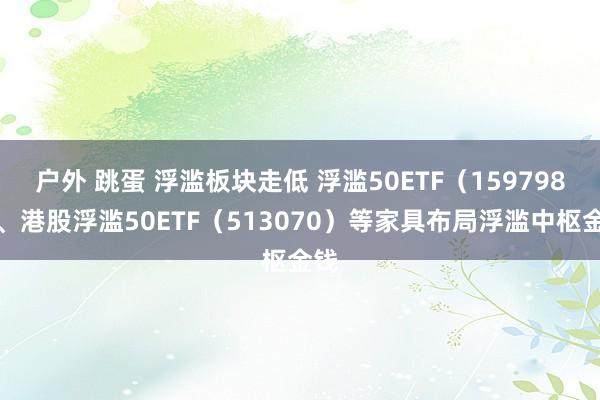 户外 跳蛋 浮滥板块走低 浮滥50ETF（159798）、港股浮滥50ETF（513070）等家具布局浮滥中枢金钱