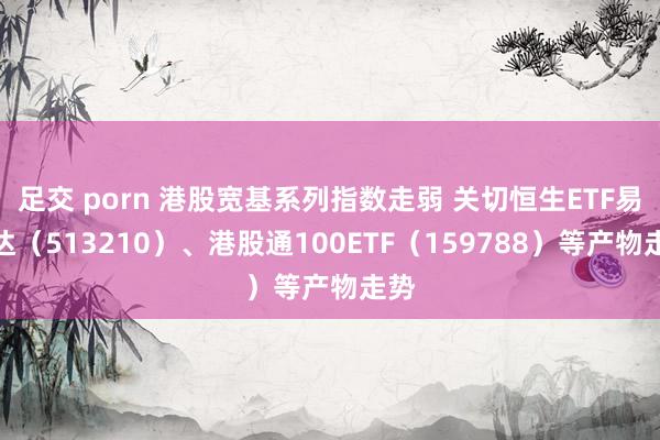 足交 porn 港股宽基系列指数走弱 关切恒生ETF易方达（513210）、港股通100ETF（159788）等产物走势