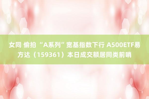 女同 偷拍 “A系列”宽基指数下行 A500ETF易方达（159361）本日成交额居同类前哨