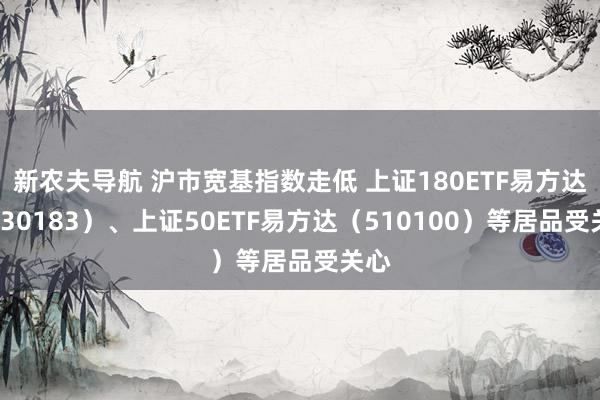 新农夫导航 沪市宽基指数走低 上证180ETF易方达（530183）、上证50ETF易方达（510100）等居品受关心