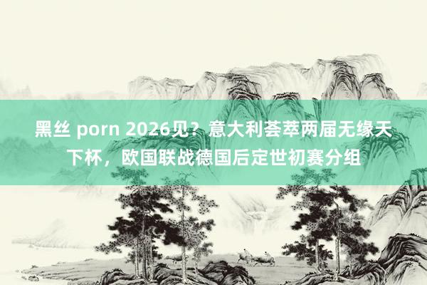黑丝 porn 2026见？意大利荟萃两届无缘天下杯，欧国联战德国后定世初赛分组
