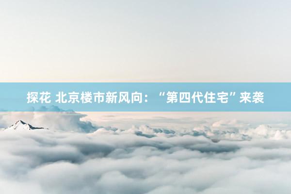 探花 北京楼市新风向：“第四代住宅”来袭