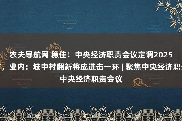 农夫导航网 稳住！中央经济职责会议定调2025年楼市，业内：城中村翻新将成进击一环 | 聚焦中央经济职责会议
