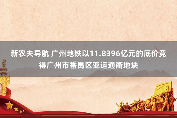 新农夫导航 广州地铁以11.8396亿元的底价竞得广州市番禺区亚运通衢地块