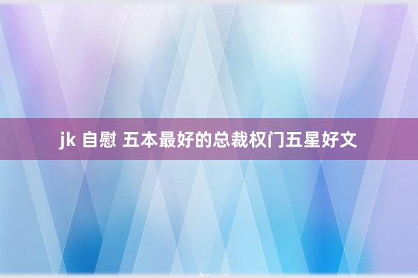 jk 自慰 五本最好的总裁权门五星好文