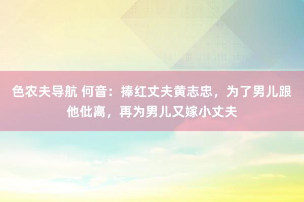色农夫导航 何音：捧红丈夫黄志忠，为了男儿跟他仳离，再为男儿又嫁小丈夫