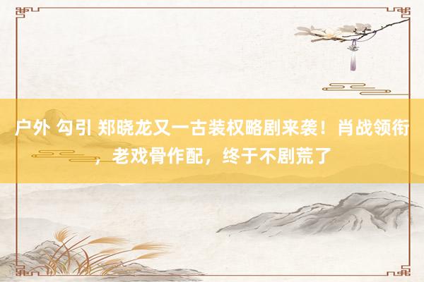 户外 勾引 郑晓龙又一古装权略剧来袭！肖战领衔，老戏骨作配，终于不剧荒了