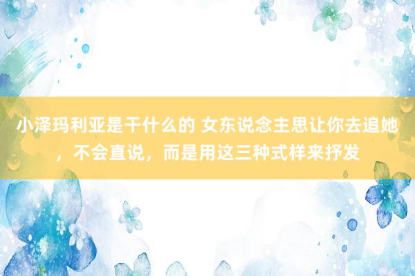 小泽玛利亚是干什么的 女东说念主思让你去追她，不会直说，而是用这三种式样来抒发
