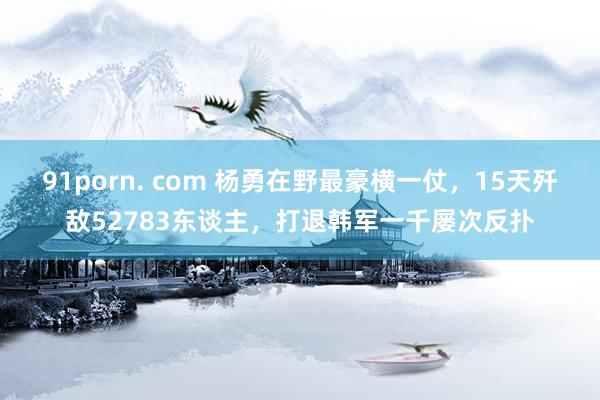 91porn. com 杨勇在野最豪横一仗，15天歼敌52783东谈主，打退韩军一千屡次反扑