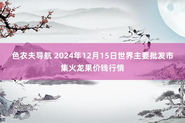 色农夫导航 2024年12月15日世界主要批发市集火龙果价钱行情