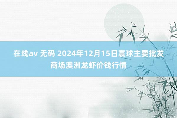 在线av 无码 2024年12月15日寰球主要批发商场澳洲龙虾价钱行情