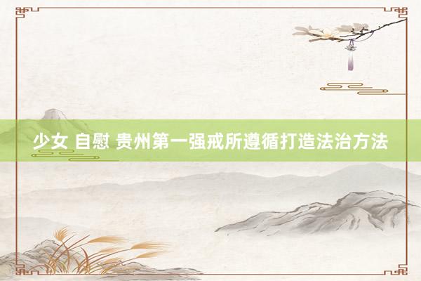 少女 自慰 贵州第一强戒所遵循打造法治方法