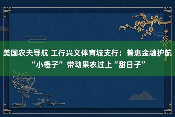 美国农夫导航 工行兴义体育城支行：普惠金融护航“小橙子” 带动果农过上“甜日子”