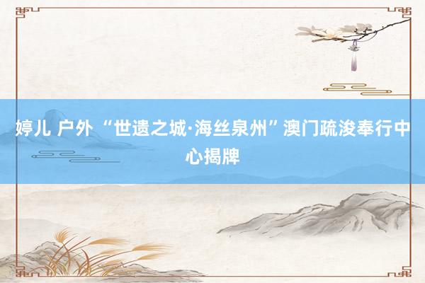 婷儿 户外 “世遗之城·海丝泉州”澳门疏浚奉行中心揭牌