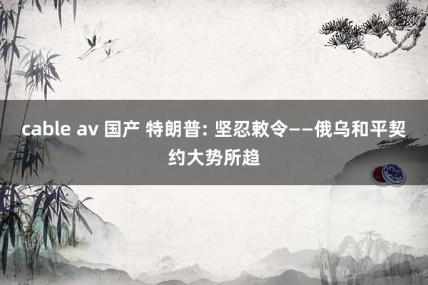 cable av 国产 特朗普: 坚忍敕令——俄乌和平契约大势所趋