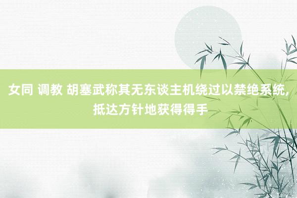 女同 调教 胡塞武称其无东谈主机绕过以禁绝系统， 抵达方针地获得得手