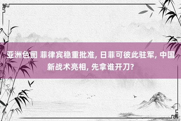 亚洲色图 菲律宾稳重批准， 日菲可彼此驻军， 中国新战术亮相， 先拿谁开刀?