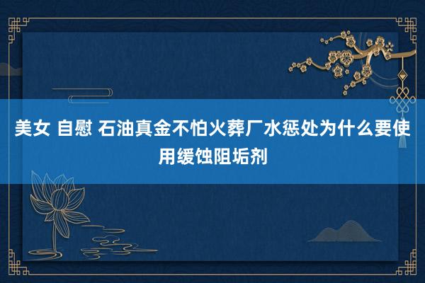 美女 自慰 石油真金不怕火葬厂水惩处为什么要使用缓蚀阻垢剂