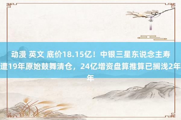 动漫 英文 底价18.15亿！中银三星东说念主寿遭19年原始鼓舞清仓，24亿增资盘算推算已搁浅2年