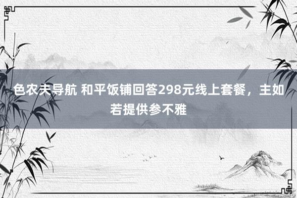 色农夫导航 和平饭铺回答298元线上套餐，主如若提供参不雅