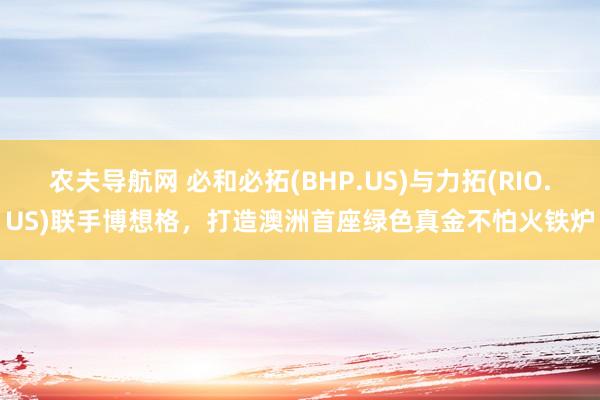 农夫导航网 必和必拓(BHP.US)与力拓(RIO.US)联手博想格，打造澳洲首座绿色真金不怕火铁炉