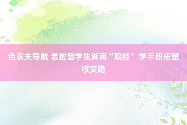 色农夫导航 老挝留学生湖南“取经” 学手段拓宽收受路