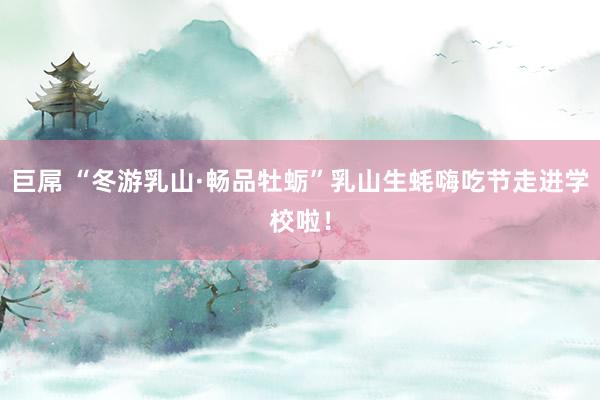 巨屌 “冬游乳山·畅品牡蛎”乳山生蚝嗨吃节走进学校啦！