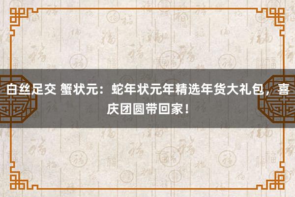 白丝足交 蟹状元：蛇年状元年精选年货大礼包，喜庆团圆带回家！