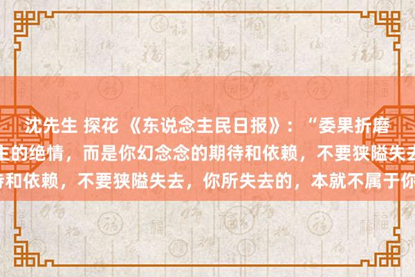 沈先生 探花 《东说念主民日报》：“委果折磨你的，不是任何东说念主的绝情，而是你幻念念的期待和依赖，不要狭隘失去，你所失去的，本就不属于你。”
