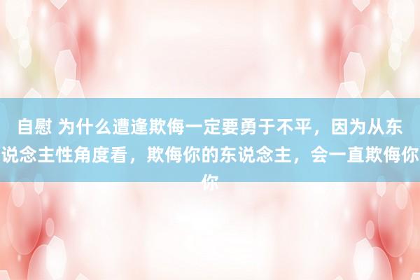 自慰 为什么遭逢欺侮一定要勇于不平，因为从东说念主性角度看，欺侮你的东说念主，会一直欺侮你