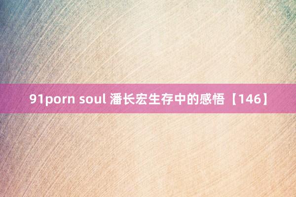 91porn soul 潘长宏生存中的感悟【146】