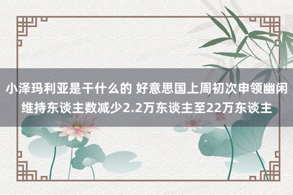 小泽玛利亚是干什么的 好意思国上周初次申领幽闲维持东谈主数减少2.2万东谈主至22万东谈主