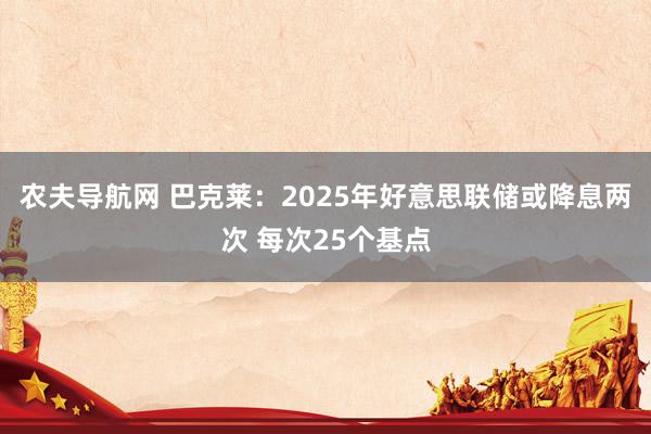 农夫导航网 巴克莱：2025年好意思联储或降息两次 每次25个基点