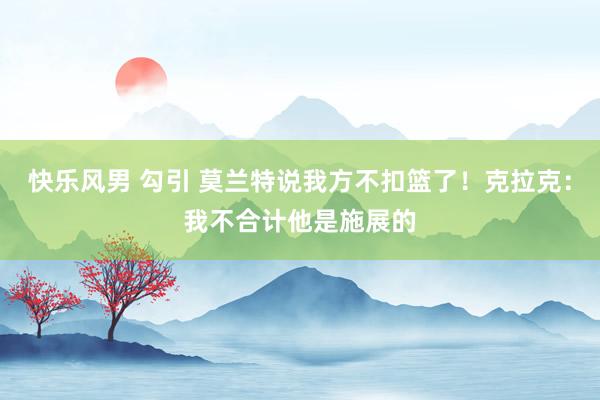 快乐风男 勾引 莫兰特说我方不扣篮了！克拉克：我不合计他是施展的