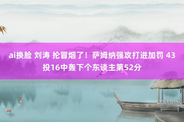 ai换脸 刘涛 抡冒烟了！萨姆纳强攻打进加罚 43投16中轰下个东谈主第52分