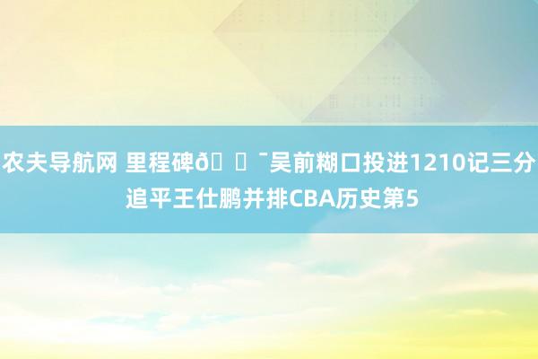 农夫导航网 里程碑🎯吴前糊口投进1210记三分 追平王仕鹏并排CBA历史第5