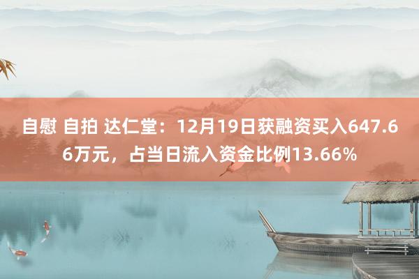 自慰 自拍 达仁堂：12月19日获融资买入647.66万元，占当日流入资金比例13.66%