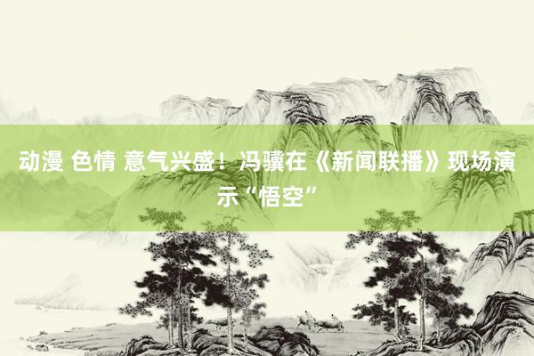 动漫 色情 意气兴盛！冯骥在《新闻联播》现场演示“悟空”
