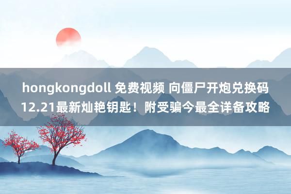 hongkongdoll 免费视频 向僵尸开炮兑换码12.21最新灿艳钥匙！附受骗今最全详备攻略
