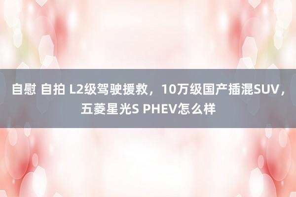 自慰 自拍 L2级驾驶援救，10万级国产插混SUV，五菱星光S PHEV怎么样