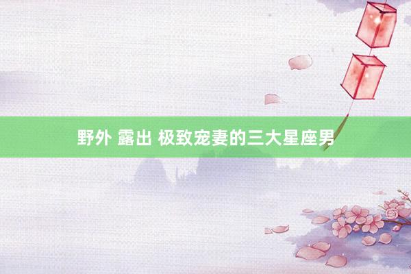 野外 露出 极致宠妻的三大星座男