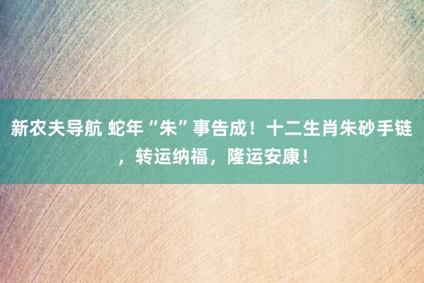 新农夫导航 蛇年“朱”事告成！十二生肖朱砂手链，转运纳福，隆运安康！